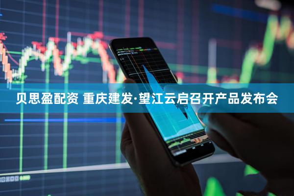 贝思盈配资 重庆建发·望江云启召开产品发布会