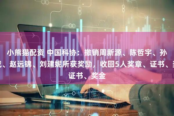 小熊猫配资 中国科协：撤销周新源、陈哲宇、孙倍成、赵远锦、刘建妮所获奖励，收回5人奖章、证书、奖金