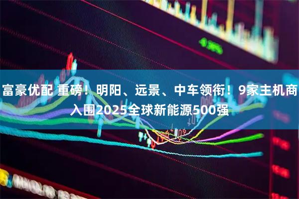 富豪优配 重磅！明阳、远景、中车领衔！9家主机商入围2025全球新能源500强