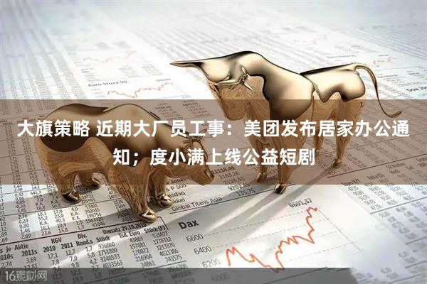 大旗策略 近期大厂员工事：美团发布居家办公通知；度小满上线公益短剧