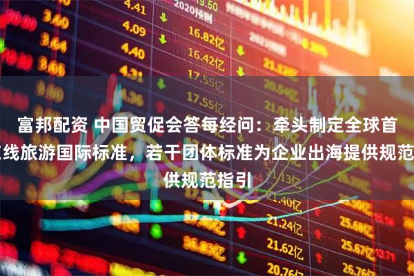 富邦配资 中国贸促会答每经问：牵头制定全球首个在线旅游国际标准，若干团体标准为企业出海提供规范指引
