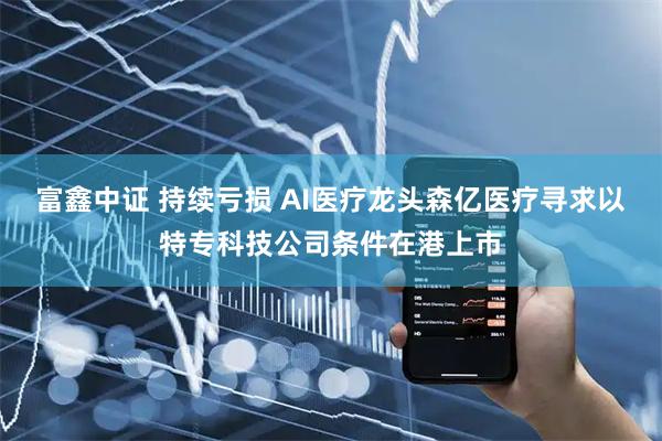 富鑫中证 持续亏损 AI医疗龙头森亿医疗寻求以特专科技公司条件在港上市