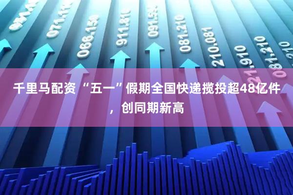 千里马配资 “五一”假期全国快递揽投超48亿件，创同期新高
