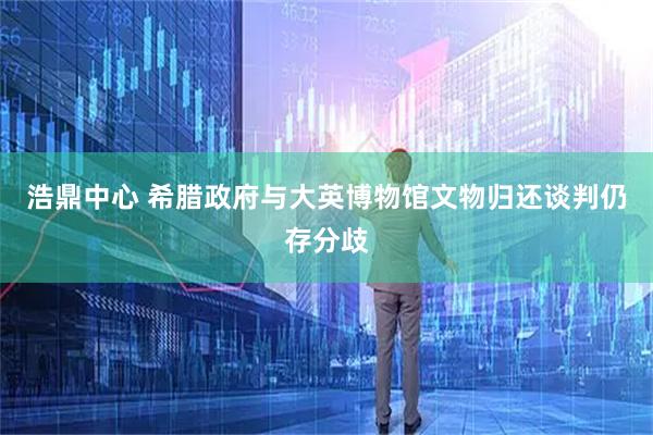 浩鼎中心 希腊政府与大英博物馆文物归还谈判仍存分歧