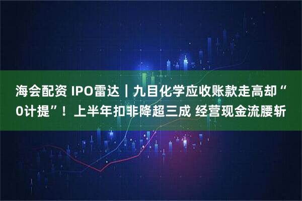海会配资 IPO雷达|九目化学应收账款走高却“0计提”!上半年扣非降超三成 经营现金流腰斩