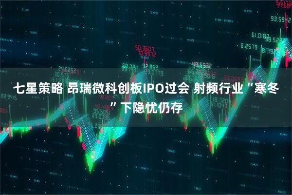 七星策略 昂瑞微科创板IPO过会 射频行业“寒冬”下隐忧仍存