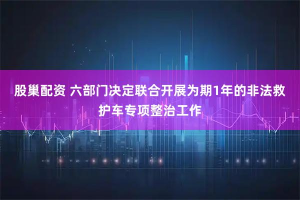 股巢配资 六部门决定联合开展为期1年的非法救护车专项整治工作