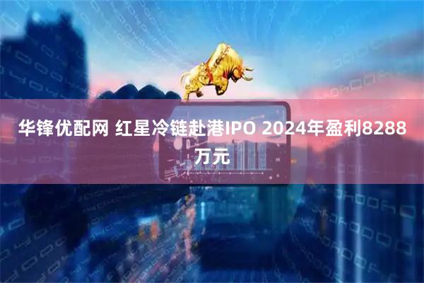 华锋优配网 红星冷链赴港IPO 2024年盈利8288万元