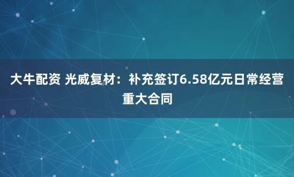 大牛配资 光威复材：补充签订6.58亿元日常经营重大合同