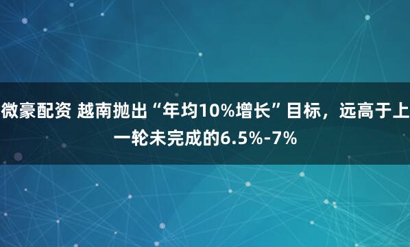 微豪配资 越南抛出“年均10%增长”目标，远高于上一轮未完成的6.5%-7%
