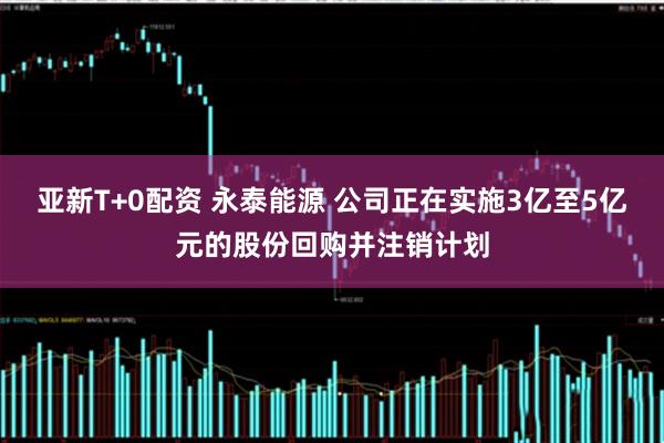 亚新T+0配资 永泰能源 公司正在实施3亿至5亿元的股份回购并注销计划