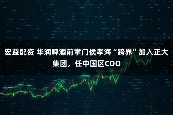 宏益配资 华润啤酒前掌门侯孝海“跨界”加入正大集团，任中国区COO
