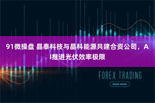 91微操盘 晶泰科技与晶科能源共建合资公司,AI推进光伏效率极限