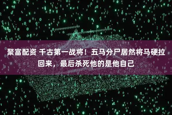 聚富配资 千古第一战将!五马分尸居然将马硬拉回来,最后杀死他的是他自己