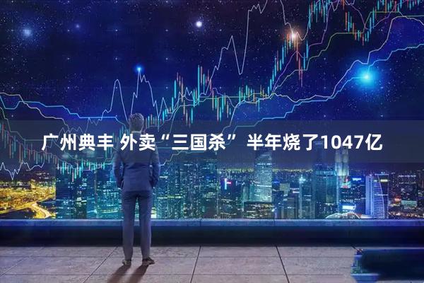 广州典丰 外卖“三国杀” 半年烧了1047亿