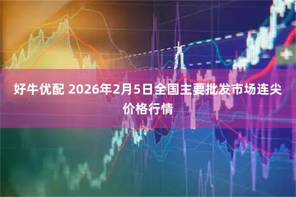 好牛优配 2026年2月5日全国主要批发市场连尖价格行情
