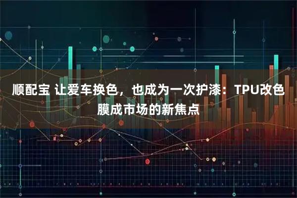 顺配宝 让爱车换色,也成为一次护漆:TPU改色膜成市场的新焦点