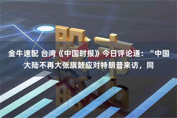 金牛速配 台湾《中国时报》今日评论道：“中国大陆不再大张旗鼓应对特朗普来访，同