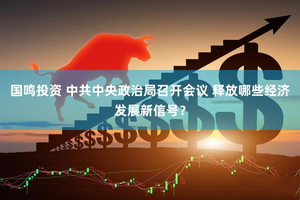 国鸣投资 中共中央政治局召开会议 释放哪些经济发展新信号？