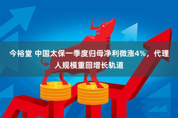 今裕堂 中国太保一季度归母净利微涨4%，代理人规模重回增长轨道