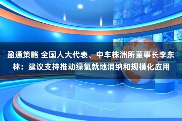 盈通策略 全国人大代表、中车株洲所董事长李东林：建议支持推动绿氢就地消纳和规模化应用