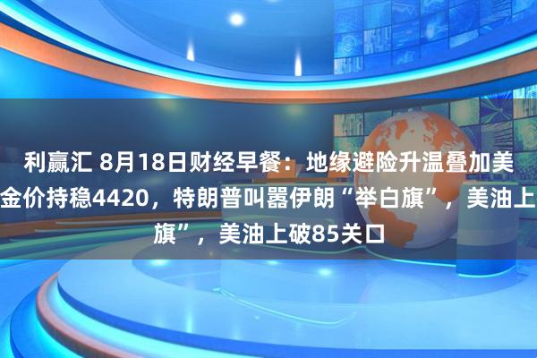 利赢汇 8月18日财经早餐：地缘避险升温叠加美元走软，金价持稳4420，特朗普叫嚣伊朗“举白旗”，美油上破85关口